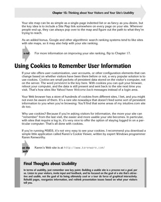 Chapter 15: Thinking about Your Visitors and Your Site’s Usability                 333

  Your site map can be as simple as a single-page indented list or as fancy as you desire, but
  the key idea is to include a Site Map link somewhere on every page on your site. Wherever
  people end up, they can always pop over to the map and figure out the path to what they’re
  trying to reach.

  As an added bonus, Google and other algorithmic search ranking systems tend to like sites
  with site maps, so it may also help with your site ranking.


   x-ref     For more information on improving your site ranking, flip to Chapter 17.



Using Cookies to Remember User Information
  If your site offers user customization, user accounts, or other configuration elements that can
  change based on whether visitors have been there before or not, a very popular solution is to
  use cookies. Cookies are small packets of persistent data stored on the visitor’s computer, not
  on the server. The word persistent is the key here. With cookies you can quit your browser,
  reboot your computer, and the data is still present and sent back to the site next time you
  visit. That’s how sites like Yahoo! have Welcome back messages instead of a login area.

  Your Web browser has a store of hundreds of cookies from different sites, I bet, and you might
  not even be aware of them. It’s a rare site nowadays that doesn’t feed some sort of persistent
  information to you when you’re browsing: You’ll find that some areas of my intuitive.com site
  do too.

  Why use cookies? Because if you’re asking visitors for information, the more your site can
  “remember” from the last visit, the easier and more usable your site becomes. In particular,
  with sites that require a log in, it’s very nice to offer the option of staying logged in on a par­
  ticular computer: That’s all done with cookies.

  If you’re running MSIE6, it’s not very easy to see your cookies. I recommend you download a
  simple little application called Karen’s Cookie Viewer, written by expert Windows programmer
  Karen Kenworthy.


  on the
   web     
 Karen’s Web site is at http://www.karenware.com/




   Final Thoughts about Usability
   In terms of usability, just remember one key point: Building a usable site is a process not a goal, per
   se. Listen to your visitors, invite input and feedback, and be focused on the goal of a site that’s attrac­
   tive and usable, not the goal of its being ultimately cool or a tour de force of graphical interactivity.
   Rebuild pages, reorganize information, and rethink presentation issues based on what your visitors
   tell you.
 