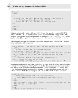 342      Creating Cool Web Sites with HTML, XHTML, and CSS


        Continued
        <center>

        <p>
          <a href=”http://validator.w3.org/check/referer”><img border=”0”

             src=”http://www.w3.org/Icons/valid-html401”

             alt=”Valid HTML 4.01!” height=”31” width=”88”></a>

        </p>

        </center>

        </body>

        </html>


      Did you notice that I’m using a different DOCTYPE, one that specifies transitional XHTML
      instead of HTML 4.01? To see if this code is valid and clean XHTML, simply ask the W3C
      validator to test it by going to the same page as before—http://validator.w3.org/—and
      feeding in the URL http://www.intuitive.com/coolsites/examples/ch16-04.html.

      The results are not good. The validator reports that the page is not valid XHTML 1.0 transi­
      tional and lists the following errors:

        Line 6, column 71: end tag for “meta” omitted, but OMITTAG NO was

        specified 

          ...nt-Type” content=”text/html;charset=us-ascii”>

        Line 6, column 2: start tag was here 

            <meta http-equiv=”Content-Type” content=”text/html;charset=us-ascii”>
        Line 19, column 54: end tag for “img” omitted, but OMITTAG NO was
        specified
               alt=”Valid HTML 4.01!” height=”31” width=”88”></a>

        Line 17, column 50: start tag was here

            <a href=”http://validator.w3.org/check/referer”><img border=”0”


      After a moment’s thought, you know these errors all make sense. The meta tag doesn’t have
      a paired </meta> tag; so even though it’s part of what the validator wants (not necessarily
      part of your page), you need to slightly change the <meta> tag to have a /> ending. The
      <img> tag has exactly the same problem: Because it’s not a paired tag, it must end with />
      not just >. Here’s the HTML source again, with two small tweaks to fix these problems:

        <!DOCTYPE html

             PUBLIC “-//W3C//DTD XHTML 1.0 Transitional//EN”

             “http://www.w3.org/TR/xhtml1/DTD/xhtml1-transitional.dtd”>

        <html>
        <head>
          <meta http-equiv=”Content-Type” content=”text/html;charset=us-ascii” />
          <title>Validation Test</title>
        </head>

        <body>

        <h2>There are some errors in this file</h2>

 