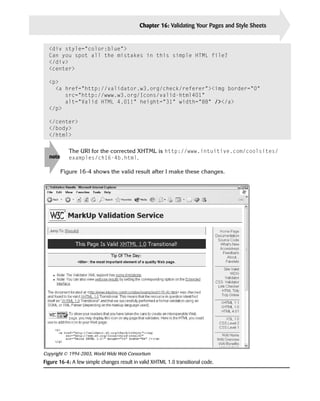 Chapter 16: Validating Your Pages and Style Sheets   343


  <div style=”color:blue”>

  Can you spot all the mistakes in this simple HTML file?

  </div>

  <center>


  <p>
    <a href=”http://validator.w3.org/check/referer”><img border=”0”
       src=”http://www.w3.org/Icons/valid-html401”
       alt=”Valid HTML 4.01!” height=”31” width=”88” /></a>
  </p>

  </center>

  </body>

  </html>




  note
         
  The URI for the corrected XHTML is http://www.intuitive.com/coolsites/

            examples/ch16-4b.html.


         Figure 16-4 shows the valid result after I make these changes.




Copyright © 1994-2003, World Wide Web Consortium
Figure 16-4: A few simple changes result in valid XHTML 1.0 transitional code.
 