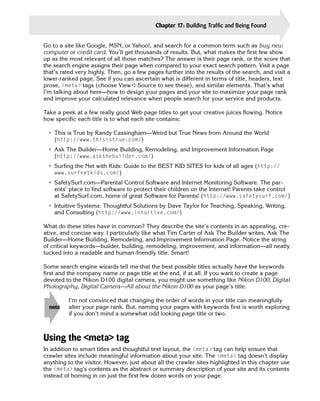 Chapter 17: Building Traffic and Being Found     353

Go to a site like Google, MSN, or Yahoo!, and search for a common term such as buy new
computer or credit card. You’ll get thousands of results. But, what makes the first few show
up as the most relevant of all those matches? The answer is their page rank, or the score that
the search engine assigns their page when compared to your exact search pattern. Visit a page
that’s rated very highly. Then, go a few pages further into the results of the search, and visit a
lower-ranked page. See if you can ascertain what is different in terms of title, headers, text
prose, <meta> tags (choose View ➪ Source to see these), and similar elements. That’s what
I’m talking about here—how to design your pages and your site to maximize your page rank
and improve your calculated relevance when people search for your service and products.

Take a peek at a few really good Web page titles to get your creative juices flowing. Notice
how specific each title is to what each site contains:

 • This is True by Randy Cassingham—Weird but True News from Around the World

   (http://www.thisistrue.com/)

 • Ask The Builder—Home Building, Remodeling, and Improvement Information Page

   (http://www.askthebuilder.com/)

 • Surfing the Net with Kids: Guide to the BEST KID SITES for kids of all ages (http://

   www.surfnetkids.com/)

 • SafetySurf.com—Parental Control Software and Internet Monitoring Software. The par­
   ents’ place to find software to protect their children on the Internet! Parents take control
   at SafetySurf.com, home of great Software for Parents! (http://www.safetysurf.com/)
 • Intuitive Systems: Thoughtful Solutions by Dave Taylor for Teaching, Speaking, Writing,
   and Consulting (http://www.intuitive.com/)

What do these titles have in common? They describe the site’s contents in an appealing, cre­
ative, and concise way. I particularly like what Tim Carter of Ask The Builder writes, Ask The
Builder—Home Building, Remodeling, and Improvement Information Page. Notice the string
of critical keywords—builder, building, remodeling, improvement, and information—all neatly
tucked into a readable and human-friendly title. Smart!

Some search engine wizards tell me that the best possible titles actually have the keywords
first and the company name or page title at the end, if at all. If you want to create a page
devoted to the Nikon D100 digital camera, you might use something like Nikon D100, Digital
Photography, Digital Camera—All about the Nikon D100 as your page’s title.

          I’m not convinced that changing the order of words in your title can meaningfully
  note    alter your page rank. But, naming your pages with keywords first is worth exploring
          if you don’t mind a somewhat odd looking page title or two.



Using the <meta> tag
In addition to smart titles and thoughtful text layout, the <meta> tag can help ensure that
crawler sites include meaningful information about your site. The <meta> tag doesn’t display
anything to the visitor. However, just about all the crawler sites highlighted in this chapter use
the <meta> tag’s contents as the abstract or summary description of your site and its contents
instead of homing in on just the first few dozen words on your page.
 