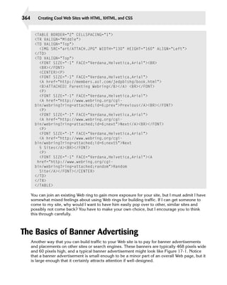 364      Creating Cool Web Sites with HTML, XHTML, and CSS


        <TABLE BORDER=”2” CELLSPACING=”1”> 

        <TR VALIGN=”Middle”> 

        <TD VALIGN=”Top”>

          <IMG SRC=”art/ATTACH.JPG” WIDTH=”130” HEIGHT=”160” ALIGN=”Left”>
        </TD>
        <TD VALIGN=”Top”>
          <FONT SIZE=”-1” FACE=”Verdana,Helvetica,Arial”><BR>

          <BR></FONT>

          <CENTER><P>

          <FONT SIZE=”-1” FACE=”Verdana,Helvetica,Arial”>

          <A href=”http://members.aol.com/jedpblshg/book.html”>

          <B>ATTACHED! Parenting Webring</B></A> <BR></FONT> 

          <P>

          <FONT SIZE=”-1” FACE=”Verdana,Helvetica,Arial”>

          <A href=”http://www.webring.org/cgi-

        bin/webring?ring=attached;id=6;prev”>Previous</A><BR></FONT>
          <P>

          <FONT SIZE=”-1” FACE=”Verdana,Helvetica,Arial”>

          <A href=”http://www.webring.org/cgi-

        bin/webring?ring=attached;id=6;next”>Next</A><BR></FONT>
          <P>

          <FONT SIZE=”-1” FACE=”Verdana,Helvetica,Arial”>

          <A href=”http://www.webring.org/cgi-

        bin/webring?ring=attached;id=6;next5”>Next

          5 Sites</A><BR></FONT> 

          <P>

          <FONT SIZE=”-1” FACE=”Verdana,Helvetica,Arial”><A

         href=”http://www.webring.org/cgi-

        bin/webring?ring=attached;random”>Random

          Site</A></FONT></CENTER>

        </TD> 

        </TR> 

        </TABLE>


      You can join an existing Web ring to gain more exposure for your site, but I must admit I have
      somewhat mixed feelings about using Web rings for building traffic. If I can get someone to
      come to my site, why would I want to have him easily pop over to other, similar sites and
      possibly not come back? You have to make your own choice, but I encourage you to think
      this through carefully.



The Basics of Banner Advertising
      Another way that you can build traffic to your Web site is to pay for banner advertisements
      and placements on other sites or search engines. These banners are typically 468 pixels wide
      and 60 pixels high, and a typical banner advertisement might look like Figure 17-1. Notice
      that a banner advertisement is small enough to be a minor part of an overall Web page, but it
      is large enough that it certainly attracts attention if well-designed.
 