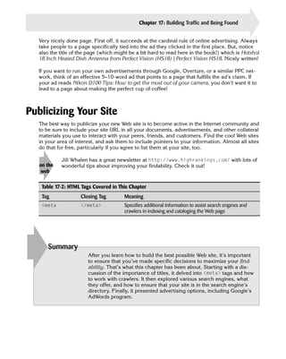 Chapter 17: Building Traffic and Being Found             369

  Very nicely done page. First off, it succeeds at the cardinal rule of online advertising. Always
  take people to a page specifically tied into the ad they clicked in the first place. But, notice
  also the title of the page (which might be a bit hard to read here in the book!) which is Hotshot
  18 Inch Heated Dish Antenna from Perfect Vision (HS18) | Perfect Vision HS18. Nicely written!

  If you want to run your own advertisements through Google, Overture, or a similar PPC net­
  work, think of an effective 5–10-word ad that points to a page that fulfills the ad’s claim. If
  your ad reads Nikon D100 Tips: How to get the most out of your camera, you don’t want it to
  lead to a page about making the perfect cup of coffee!



Publicizing Your Site
  The best way to publicize your new Web site is to become active in the Internet community and
  to be sure to include your site URL in all your documents, advertisements, and other collateral
  materials you use to interact with your peers, friends, and customers. Find the cool Web sites
  in your area of interest, and ask them to include pointers to your information. Almost all sites
  do that for free, particularly if you agree to list them at your site, too.

            Jill Whalen has a great newsletter at http://www.highrankings.com/ with lots of
   on the   wonderful tips about improving your findability. Check it out!
    web


    Table 17-2: HTML Tags Covered in This Chapter
    Tag             Closing Tag        Meaning
    <meta           </meta>            Specifies additional information to assist search engines and
                                       crawlers in indexing and cataloging the Web page




      Summary
                       After you learn how to build the best possible Web site, it’s important
                       to ensure that you’ve made specific decisions to maximize your find-
                       ability. That’s what this chapter has been about. Starting with a dis­
                       cussion of the importance of titles, it delved into <meta> tags and how
                       to work with crawlers. It then explored various search engines, what
                       they offer, and how to ensure that your site is in the search engine’s
                       directory. Finally, it presented advertising options, including Google’s
                       AdWords program.
 