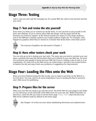 Appendix A: Step-by-Step Web Site Planning Guide       377


Stage Three: Testing
  Just in case you don’t get the message yet, for a great Web site, plan to test and test and test
  your work.



  Step 7: Test and revise the site yourself
  Even when you think you’ve worked out all the kinks, it’s not yet time to pat yourself on the
  back and celebrate. If you’re serious about Web site design, test the pages with all the
  browsers you intend to support, at the slowest speeds you expect in your target audience,
  and on the different computer systems your target audience might use. For example, what
  happens to graphics when they’re viewed on a monitor that shows fewer colors than yours?


   x-ref    The nuances of graphics are discussed in Chapter 7.



  Step 8: Have other testers check your work
  You can only go so far in testing your own work. The same way you tend to overlook your own
  typos, someone else may find obvious flaws that you’re blind to in your own Web site. As much
  as is practical, have people in-house test your Web site if you’re creating a site at work or in an
  organization. Or, load it all on the Web server as a pilot project, and ask a few trusted testers
  to explore the site and report back any problems or suggestions for improvement.



Stage Four: Loading the Files onto the Web
  When you have finished testing the files locally, you’re ready to put them on the Web for a
  live test drive. You may need to do some preparation if you’re sending the files to someone
  else’s Web server for publishing.



  Step 9: Prepare files for the server
  Make sure your files are ready to go onto the server. Put all the files for your pages in one folder
  (or one directory) on the hard disk of the Web server for your own site. Within that folder (or
  directory), name the file you mean to be the home page index.html—that’s the file most
  Web server software loads by default as the home page.


   x-ref    See Chapter 14 to find out more about establishing directories and subdirectories.
 