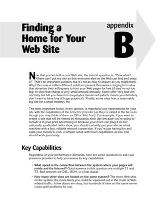 Finding a                                                       appendix
Home for Your
Web Site                                                            B
  N     ow that you’ve built a cool Web site, the natural question is, “Now what?
        Where can I put my site so that everyone else on the Web can find and enjoy
  it?” That’s an important question, but it’s not as easy to answer as you might think.
  Why? Because a million different solutions present themselves ranging from sites
  that advertise their willingness to host your Web pages for free (if they’re not too
  big) to sites that charge a very small amount annually. Some offer very fast con­
  nectivity but bill you based on megabytes transferred (which means you definitely
  don’t want to have lots of huge graphics!). Finally, some sites host a reasonably
  big site for a small monthly fee.

  The most important factor, in my opinion, is matching your expectations for your
  site with the capabilities of the presence provider (as they’re called in the biz even
  though you may think of them as ISP or Web host). For example, if you want to
  create a site that will be viewed by thousands each day because you’re going to
  include it in your print advertising or because your mom can plug it on her
  nationally syndicated radio show, you should certainly put your site on a fast
  machine with a fast, reliable network connection. If you’re just having fun and
  want your friends to visit, a simpler setup with fewer capabilities at less cost
  should work just dandy.



Key Capabilities
  Regardless of your performance demands, here are some questions to ask your
  presence provider to help you assess its key capabilities:

   • What speed is the connection between the system where your pages will
     reside and the Internet? Good answers to this question are multiple T1 and
     T3. Bad answers are DSL, ISDN, or a fast dialup.
   • How many other sites are hosted on the same system? The more Web sites
     on the system, the more likely you could be squeezed out in the crush of Web-
     related traffic. A few dozen are okay, but hundreds of sites on the same server
     could spell problems for you.
 