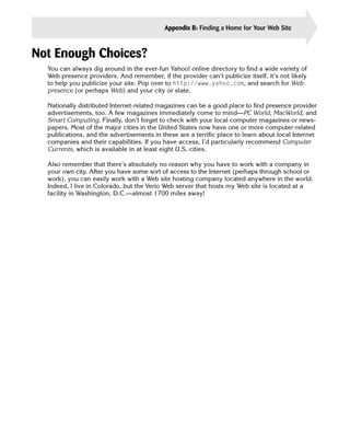 Appendix B: Finding a Home for Your Web Site      383


Not Enough Choices?
  You can always dig around in the ever-fun Yahoo! online directory to find a wide variety of
  Web presence providers. And remember, if the provider can’t publicize itself, it’s not likely
  to help you publicize your site. Pop over to http://www.yahoo.com, and search for Web
  presence (or perhaps Web) and your city or state.

  Nationally distributed Internet-related magazines can be a good place to find presence provider
  advertisements, too. A few magazines immediately come to mind—PC World, MacWorld, and
  Smart Computing. Finally, don’t forget to check with your local computer magazines or news­
  papers. Most of the major cities in the United States now have one or more computer-related
  publications, and the advertisements in these are a terrific place to learn about local Internet
  companies and their capabilities. If you have access, I’d particularly recommend Computer
  Currents, which is available in at least eight U.S. cities.

  Also remember that there’s absolutely no reason why you have to work with a company in
  your own city. After you have some sort of access to the Internet (perhaps through school or
  work), you can easily work with a Web site hosting company located anywhere in the world.
  Indeed, I live in Colorado, but the Verio Web server that hosts my Web site is located at a
  facility in Washington, D.C.—almost 1700 miles away!
 