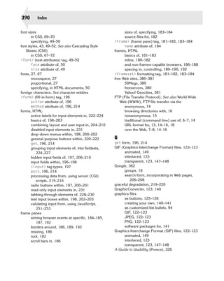 390       Index


font sizes                                                   sizes of, specifying, 183–184

       in CSS, 69–70                                         source files for, 182

       specifying, 49–50                               <frame> (frame pane) tag, 181–182, 183–184

font styles, 43, 49–52. See also Cascading Style             name attribute of, 184

   Sheets (CSS)                                        frames, HTML

       in CSS, 67–72                                         basics of, 181–183

<font> (text attributes) tag, 49–52
                         inline, 180–182

       face attribute of, 50
                                and non-frames-capable browsers, 186–188

       size attribute of, 49
                                spacing in, controlling, 189–190, 192

fonts, 27, 67
                                         <frameset> formatting tag, 181–182, 183–184
       monospace, 27
                                  free Web sites, 380–381

       proportional, 27
                                     50Megs, 380

       specifying, in HTML documents, 50
                    freeservers, 380

foreign characters. See character entities                   Yahoo! Geocities, 381

<form> (fill-in form) tag, 196
                        FTP (File Transfer Protocol). See also World Wide
       action attribute of, 196
                          Web (WWW), FTP file transfer via the

       method attribute of, 196, 214
                        anonymous, 14

forms, HTML
                                                 browsing directories with, 16

       active labels for input elements in, 222–224
         nonanonymous, 15

       basics of, 196–203
                                   traditional (command-line) use of, 6–7, 14

       combining layout and user input in, 204–210
          URL format for, 13, 14–16, 18

       disabled input elements in, 231
                      over the Web, 7–8, 14–16

       drop-down menus within, 198, 200–202

       general-purpose buttons within, 220–222
        G
       get, 196, 214
                                  get form, 196, 214

       grouping input elements of, into fieldsets,
    GIF (Graphics Interchange Format) files, 122–123

          224–227
                                           animated, 149

       hidden input fields of, 197, 206–210
                 interlaced, 123

       input fields within, 196–198
                         transparent, 123, 147–148

       <input> tag types, 197
                         Google, 362

       post, 196, 214
                                       groups, 18

       processing data from, using server (CGI)
             search form, incorporating in Web pages,

          scripts, 215–216
                                     206–208

       radio buttons within, 197, 200–201
             graceful degradation, 219–220

       read-only input elements in, 231
               GraphicConverter, 123, 140

       tabbing through elements of, 228–230
           graphics files

       text input boxes within, 198, 202–203
                as buttons, 125–126

       validating input from, using JavaScript,
             creating your own, 140–141

          251–253                                            as customized list bullets, 94

frame panes                                                  GIF, 122–123

       aiming browser events at specific, 184–185,           JPEG, 122–123

          187, 192
                                          PNG, 122–123

       borders around, 186, 189, 192
                        software packages for, 141

       resizing, 186
                                  Graphics Interchange Format (GIF) files, 122–123

       root, 182
                                            animated, 149

       scroll bars in, 186
                                  interlaced, 123

                                                             transparent, 123, 147–148

                                                       A Guide to Usability (Preece), 326

 