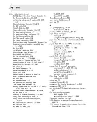 398       Index


online resources (continued)
                                  for XSLT, 259

      DMOZ (Open Directory Project) Web site, 361
             Yahoo! Web site, 361

      for document object models, 280
                   Open Directory Project, 361

      enhancing, with a search engine, 206–208,
         open source Web browser, 8

          332
                                           open tag, 23

      Etymologic.com Web site, 208, 216

      for GIF tools, 149
                                P
      Google Web site, 362
                              <p> (paragraph) tag, 24–25
      GraphicConverter Web site, 123, 140
                      as a container, 24–25
      for graphics and images, 147
                      padding (of CSS container), 267–271
      for graphics software packages, 123
               page design and layout
      for the Gutenberg Bible, 44
                              history of, 44

      ht://Dig search engine, 332
                              using Cascading Style Sheets (CSS), 58

      for image map editors, 149
                        page view, 365. See also advertisements on Web

      Internet Advertising Bureau (IAB) Web site, 366
      pages

      Intuitive Systems (intuitive.com) Web site,
       pages, Web, 30. See also HTML documents

          311–313
                                              character set of, 337

      for Java, 257
                                            gathering, into frames, 181–183

      Jill Whalen’s Web site, 369
                              index.html, 19

      Karen Kenworthy’s Web site, 333
                          on mobile devices, 347–349

      Lycos Web site, 362–363
                                  titling of, 34–35

      for Macromedia Flash, 259
                         pages, Web, advertisements on

      navigating, 44, 117, 330–333
                             banner, 364–366

      Open Directory Project Web site, 361
                     charges for placing, 365, 367

      organizing files of, 109–112, 113, 309–313
               interstitial, 222

      Paint Shop Pro Web site, 123, 140
                        text-based, 367–369

      for Perl, 216
                                     pages, Web, dynamically generated

      for the PICS system, 358
                                 examples of, 211–213, 321–322

      protecting files of, 313–316
                             and security issues, 216

      publicizing, 369
                                         using CGI scripts, 210–211

      rating content of, with PICS, 356–358
                    using server-side includes, 316

      Real Corporation Web site, 154
                    Paint Shop Pro, 123, 140

      for RSS, 306
                                             trial version of, 144

      for RSS validation, 305
                           paired tag, 23

      on scanners and scanning, 143
                     paragraph breaks, 24–25

      The Shock Zone Web site, 146
                      passwords file, Apache Web server, 314–316

      testing appearance and function of, 23, 31–32,
    passwords, FTP, 14–15

          39, 85, 117, 377–378
                          pay per click (PPC)-based advertisement charges,

      and text-based advertisements, 367–369
               367

      for this book, 9, 76
                              Perl programming language

      usability of, factors influencing, 323–330
               Web sites for, 216

      using color effectively in, 329–330
                      writing CGI scripts in the, 211–213

      using server-side includes to organize,
           Photoshop (Adobe), 140, 141

          316–321
                                       PICS (Platform for Internet Content Selection),

      for video files and software, 154–155
                356–358

      for VBScript, 256
                                 PICS: Internet Access Controls without Censorship
      for WAP and WML, 349
                                 (Resnick and Miller), 357

 