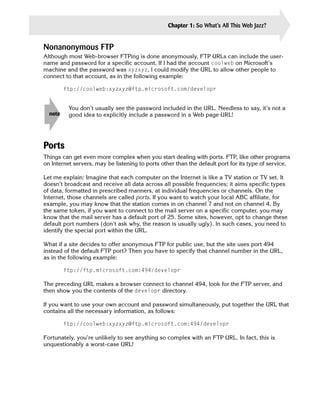 Chapter 1: So What’s All This Web Jazz?      15


Nonanonymous FTP
Although most Web-browser FTPing is done anonymously, FTP URLs can include the user-
name and password for a specific account. If I had the account coolweb on Microsoft’s
machine and the password was xyzxyz, I could modify the URL to allow other people to
connect to that account, as in the following example:

         ftp://coolweb:xyzxyz@ftp.microsoft.com/developr


          You don’t usually see the password included in the URL. Needless to say, it’s not a
  note    good idea to explicitly include a password in a Web page URL!




Ports
Things can get even more complex when you start dealing with ports. FTP, like other programs
on Internet servers, may be listening to ports other than the default port for its type of service.

Let me explain: Imagine that each computer on the Internet is like a TV station or TV set. It
doesn’t broadcast and receive all data across all possible frequencies; it aims specific types
of data, formatted in prescribed manners, at individual frequencies or channels. On the
Internet, those channels are called ports. If you want to watch your local ABC affiliate, for
example, you may know that the station comes in on channel 7 and not on channel 4. By
the same token, if you want to connect to the mail server on a specific computer, you may
know that the mail server has a default port of 25. Some sites, however, opt to change these
default port numbers (don’t ask why, the reason is usually ugly). In such cases, you need to
identify the special port within the URL.

What if a site decides to offer anonymous FTP for public use, but the site uses port 494
instead of the default FTP port? Then you have to specify that channel number in the URL,
as in the following example:

         ftp://ftp.microsoft.com:494/developr

The preceding URL makes a browser connect to channel 494, look for the FTP server, and
then show you the contents of the developr directory.

If you want to use your own account and password simultaneously, put together the URL that
contains all the necessary information, as follows:

         ftp://coolweb:xyzxyz@ftp.microsoft.com:494/developr

Fortunately, you’re unlikely to see anything so complex with an FTP URL. In fact, this is
unquestionably a worst-case URL!
 