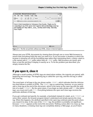 Chapter 2: Building Your First Web Page: HTML Basics   23




Figure 2-1: The file not-yet.html, without any HTML, shown in Internet Explorer.


Always test your HTML documents by viewing them through one or more Web browsers to
ensure that everything looks the way you want it to. If you encounter a situation in which the
browser is showing you all the formatting tags rather than interpreting them, a likely culprit is
a file named with a .txt suffix rather than an .html suffix. Web browsers are dumb; give
them a text file and they’ll display it exactly as is. To fix the problem just described, you
simply rename the file.



If you open it, close it
Although a small number of HTML tags are stand-alone entities, the majority are paired, with
beginning and end tags. The beginning tag is called the open tag, and the end tag is called
the close tag.

The most basic of all tags is the one shown earlier, <html>, which indicates that the informa­
tion that follows is written in HTML. The <html> tag is a paired tag, however, so you need to
add a close tag at the end of the document, which is the same as the open tag with the addi­
tion of a slash: </html>. By the same token, if you begin an italic phrase with <i> (the italics
tag), you must end it with </i>. Everything between the open and close tags receives the
particular attribute of that tag.

If you get confused and specify, for example, a backslash instead of a slash, as in <html>, or
some other variant, the browser program doesn’t understand and simply ignores the close
tag. When this happens, the attribute specified in the open tag continues past the point where
you meant it to stop. In the case of the <html> tag, the problem is probably not significant
because </html> appears at the end of the document. Nothing comes after it to mess up. But
in many situations, a missing close tag can completely destroy a Web page, as you’ll learn.
 
