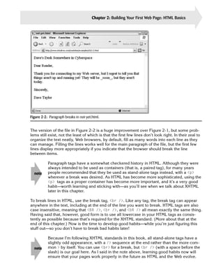 Chapter 2: Building Your First Web Page: HTML Basics       25




Figure 2-2: Paragraph breaks in not-yet.html.


The version of the file in Figure 2-2 is a huge improvement over Figure 2-1, but some prob­
lems still exist, not the least of which is that the first few lines don’t look right. In their zeal to
organize the text neatly, Web browsers, by default, fill as many words into each line as they
can manage. Filling the lines works well for the main paragraph of the file, but the first few
lines display more appropriately if you indicate that the browser should break the line
between items.

           Paragraph tags have a somewhat checkered history in HTML. Although they were
           always intended to be used as containers (that is, a paired tag), for many years
  note     people recommended that they be used as stand-alone tags instead, with a <p>
           wherever a break was desired. As HTML has become more sophisticated, using the
           <p> tags as a proper container has become more important, and it’s a very good
           habit—worth learning and sticking with—as you’ll see when we talk about XHTML
           later in this chapter.

To break lines in HTML, use the break tag, <br />. Like any tag, the break tag can appear
anywhere in the text, including at the end of the line you want to break. HTML tags are also
case insensitive, meaning that <BR />, <br />, and <bR /> all mean exactly the same thing.
Having said that, however, good form is to use all lowercase in your HTML tags as consis­
tently as possible because that’s required for the XHTML standard. (More about that at the
end of this chapter.) Now is the time to develop good habits—while you’re just figuring this
stuff out—so you don’t have to break bad habits later!

           Because I’m following XHTML standards in this book, all stand-alone tags have a
           slightly odd appearance, with a /> sequence at the end rather than the more com­
  note     mon > by itself. You can use <br> for a break, but <br /> (with a space before the
           slash) is our goal here. As I said in the note above, learning good habits now will
           ensure that your pages work properly in the future as HTML and the Web evolve.
 