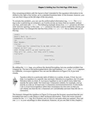 Chapter 2: Building Your First Web Page: HTML Basics       27

One remaining problem with the layout is that I intended for the signature information to be
shifted to the right a few inches, as in a standard business letter. In the browser, however, you
can see that it stays at the left edge of the document.

To remedy this problem, you can use the preformatted information tag, <pre>. The <pre>
tag is also a paired tag (a container), so it works across as many lines as needed, without
any fuss, and ends with </pre>. The following example shows how <pre> preserves all char­
acter and line spacing; in this case, <pre> preserves the tabs I used to indent the closing and
signature lines. I’ve changed the last few lines of the not-yet.html file to reflect the use of
this tag:

  <html>

  Dave’s Desk <br />

  Somewhere in Cyberspace

  <p>

  Dear Reader,

  </p><p>

     Thank you for connecting to my Web server, but I

  regret to tell you

  that things aren’t up and running yet!

  They will be _soon_, but they aren’t today.

  </p><pre>

                                  Sincerely,

                                           Dave Taylor

  </pre>

  </html>


By adding the <pre> tags, you achieve the desired formatting, but now another problem has
cropped up: The text in the preformatted block (the stuff between <pre> and </pre>) appears
in a different, monospace typeface! You can see the difference in Figure 2-4, if you look
closely.

         Typeface refers to a particular style of letters in a variety of sizes. A font, by con­
         trast, is a typeface in a specific size and style. Helvetica is a typeface, but 12-point
  note   Helvetica italic is a font. A monospace typeface is one in which every letter has
         exactly the same width. Ten lowercase i characters (iiiiiiiiii), for example, end up
         exactly as wide as 10 lowercase m characters (mmmmmmmmmm). In this book,
         I use a proportional typeface rather than monospace for this note so that you
         can clearly see that the ten i characters are considerably narrower than the ten m
         characters.

The browser changed the typeface in Figure 2-4 because the browser assumed that the pre-
formatted text was a code listing or other technical information. That’s the most common
context for the <pre> tag. So it worked, sort of, but it’s not quite what you wanted. (You can
use <pre> to your advantage in other situations, however, as you see later in this chapter.)
 