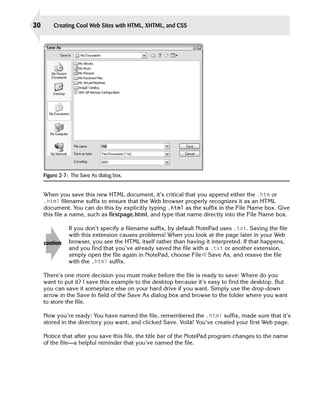 30       Creating Cool Web Sites with HTML, XHTML, and CSS




     Figure 2-7: The Save As dialog box.


     When you save this new HTML document, it’s critical that you append either the .htm or
     .html filename suffix to ensure that the Web browser properly recognizes it as an HTML
     document. You can do this by explicitly typing .html as the suffix in the File Name box. Give
     this file a name, such as firstpage.html, and type that name directly into the File Name box.

                If you don’t specify a filename suffix, by default NotePad uses .txt. Saving the file
                with this extension causes problems! When you look at the page later in your Web
     caution    browser, you see the HTML itself rather than having it interpreted. If that happens,
                and you find that you’ve already saved the file with a .txt or another extension,
                simply open the file again in NotePad, choose File ➪ Save As, and resave the file
                with the .html suffix.

     There’s one more decision you must make before the file is ready to save: Where do you
     want to put it? I save this example to the desktop because it’s easy to find the desktop. But
     you can save it someplace else on your hard drive if you want. Simply use the drop-down
     arrow in the Save In field of the Save As dialog box and browse to the folder where you want
     to store the file.

     Now you’re ready: You have named the file, remembered the .html suffix, made sure that it’s
     stored in the directory you want, and clicked Save. Voilà! You’ve created your first Web page.

     Notice that after you save this file, the title bar of the NotePad program changes to the name
     of the file—a helpful reminder that you’ve named the file.
 