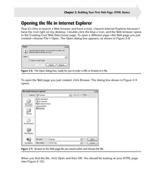 Chapter 2: Building Your First Web Page: HTML Basics   31


Opening the file in Internet Explorer
Now it’s time to launch a Web browser and have a look. I launch Internet Explorer because I
have the icon right on my desktop. I double-click the blue e icon, and the Web browser opens
to the Creating Cool Web Sites home page. To open a different page—the Web page you just
created—choose File ➪ Open. The Open dialog box appears, as shown in Figure 2-8.




Figure 2-8: The Open dialog box, ready for you to enter a URL or browse to a file.


To open the Web page you just created, click Browse. The dialog box shown in Figure 2-9
opens.




Figure 2-9: Browse to the Web page file you saved earlier and choose the file.


When you find the file, click Open and then OK. You should be looking at your HTML page
(see Figure 2-10).
 