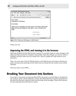 32       Creating Cool Web Sites with HTML, XHTML, and CSS




     Figure 2-10: Finally, your Web page in a Web browser!


     Pretty cool, eh?



     Improving the HTML and viewing it in the browser
     With both NotePad and the Web browser running, it’s a simple matter to make changes in the
     editor and then preview the changes in the browser. Type any changes you want to make in
     NotePad, and then make sure you choose File ➪ Save to update the copy stored on your
     hard drive.

     Then, one more step: Click the Refresh button in the Web browser (the button with the two
     green curving arrows pointing at each other) and you should see the results of your efforts
     instantly!

     And now, back to your HTML. . . .



Breaking Your Document into Sections
     If you take a close look at a fully specified HTML document, you’ll find that it’s divided into
     two sections: what I call the stationery section (the information that would be preprinted on
     the pad if the file were a physical note) and the body of the message. Think of the informa­
     tion you typically find at the top of a memo:
 