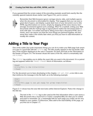 34       Creating Cool Web Sites with HTML, XHTML, and CSS


     If you guessed that the screen output of the preceding example would look exactly like the
     carefully spaced material shown earlier (see Figure 2-4), you’re correct.

               Remember that Web browsers ignore carriage returns, tabs, and multiple spaces
               when the document is reformatted for display. That suggests that you can save a
        tip    great deal of space, and display a great deal more of your document source (the
               HTML tag information) on-screen, simply by skipping all the extra returns; but I
               strongly recommend against such a strategy. Why? In a nutshell, writing your Web
               documents with the markup tags in logical places makes the document easier to
               work with later. I’ve written and had to debug more than a thousand HTML docu­
               ments, and I can assure you that the more things are jammed together, the less
               sense they make a few weeks later when you find you have to add information or
               modify the content.



Adding a Title to Your Page
     One of the subtle (but quite important) things you can do to make your Web page look smart
     is to give it a good title with the <title> tag. The title usually appears in the top border (title
     bar) of the window displayed on the user’s computer. Go back and look at the information in
     the header of Figure 2-4: The browser shows the name of the file, which is remarkably dull:
     ch2-4.html.

     The <title> tag enables you to define the exact title you want in the document. It is a paired
     tag and appears within the <head> </head> block of information, as follows:

       <head> 

       <title>This is the title</title> 

       </head> 


     For the document you’ve been developing in this chapter, not-yet.html, a nice title is one
     that reinforces the message in the file itself, as in the following example:

       <html> 

       <head> 

       <title>This page is not yet ready for prime time</title>

       </head> 


     Figure 2-11 shows how the new title text looks within Internet Explorer. Notice the change in
     the title bar.

               The text in the <title> tag is also used as the link information when a user saves a
               Web document into a bookmark or hotlist—compiled URLs for sites you’ve visited
      x-ref    and want to remember. So, a meaningful title for each page you create can be very
               helpful to your readers. Furthermore, titles add to the searchability of the page, as
               you find out in Chapter 17.
 