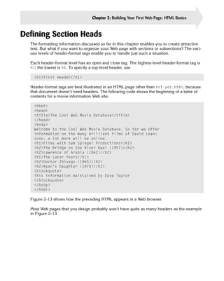 Chapter 2: Building Your First Web Page: HTML Basics   37


Defining Section Heads

  The formatting information discussed so far in this chapter enables you to create attractive
  text. But what if you want to organize your Web page with sections or subsections? The vari­
  ous levels of header-format tags enable you to handle just such a situation.

  Each header-format level has an open and close tag. The highest-level header-format tag is
  h1; the lowest is h6. To specify a top-level header, use

    <h1>First Header</h1>

  Header-format tags are best illustrated in an HTML page other than not-yet.html, because
  that document doesn’t need headers. The following code shows the beginning of a table of
  contents for a movie information Web site:

    <html>

    <head>

    <title>The Cool Web Movie Database</title>

    </head>

    <body>

    Welcome to the Cool Web Movie Database. So far we offer

    information on the many brilliant films of David Lean:

    soon, a lot more will be online.

    <h1>Films with Sam Spiegel Productions</h1>

    <h2>The Bridge on the River Kwai (1957)</h2>

    <h2>Lawrence of Arabia (1962)</h2>

    <h1>The Later Years</h1>

    <h2>Doctor Zhivago (1965)</h2>

    <h2>Ryan’s Daughter (1970)</h2>

    <blockquote>

    This information maintained by Dave Taylor

    </blockquote>

    </body>

    </html> 


  Figure 2-13 shows how the preceding HTML appears in a Web browser.

  Most Web pages that you design probably won’t have quite as many headers as the example
  in Figure 2-13.
 