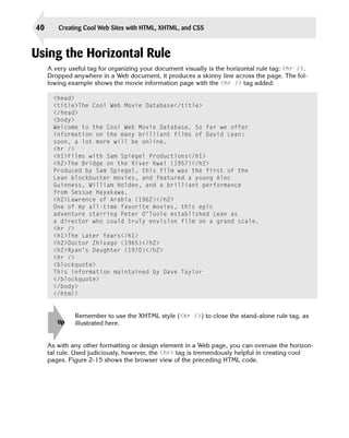 40      Creating Cool Web Sites with HTML, XHTML, and CSS



Using the Horizontal Rule
     A very useful tag for organizing your document visually is the horizontal rule tag: <hr />.
     Dropped anywhere in a Web document, it produces a skinny line across the page. The fol­
     lowing example shows the movie information page with the <hr /> tag added:

       <head>

       <title>The Cool Web Movie Database</title>

       </head>

       <body>

       Welcome to the Cool Web Movie Database. So far we offer

       information on the many brilliant films of David Lean:

       soon, a lot more will be online.

       <hr />

       <h1>Films with Sam Spiegel Productions</h1>

       <h2>The Bridge on the River Kwai (1957)</h2>

       Produced by Sam Spiegel, this film was the first of the

       Lean blockbuster movies, and featured a young Alec

       Guinness, William Holden, and a brilliant performance

       from Sessue Hayakawa.

       <h2>Lawrence of Arabia (1962)</h2>

       One of my all-time favorite movies, this epic

       adventure starring Peter O’Toole established Lean as

       a director who could truly envision film on a grand scale.

       <hr />

       <h1>The Later Years</h1>

       <h2>Doctor Zhivago (1965)</h2>

       <h2>Ryan’s Daughter (1970)</h2>

       <hr />

       <blockquote>

       This information maintained by Dave Taylor

       </blockquote>

       </body>

       </html>



              Remember to use the XHTML style (<hr />) to close the stand-alone rule tag, as
        tip   illustrated here.


     As with any other formatting or design element in a Web page, you can overuse the horizon­
     tal rule. Used judiciously, however, the <hr> tag is tremendously helpful in creating cool
     pages. Figure 2-15 shows the browser view of the preceding HTML code.
 
