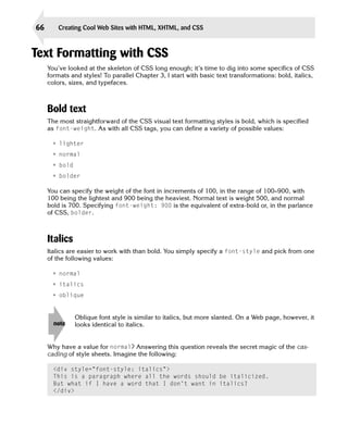 66       Creating Cool Web Sites with HTML, XHTML, and CSS



Text Formatting with CSS
     You’ve looked at the skeleton of CSS long enough; it’s time to dig into some specifics of CSS
     formats and styles! To parallel Chapter 3, I start with basic text transformations: bold, italics,
     colors, sizes, and typefaces.



     Bold text
     The most straightforward of the CSS visual text formatting styles is bold, which is specified
     as font-weight. As with all CSS tags, you can define a variety of possible values:

      • lighter
      • normal
      • bold
      • bolder

     You can specify the weight of the font in increments of 100, in the range of 100–900, with
     100 being the lightest and 900 being the heaviest. Normal text is weight 500, and normal
     bold is 700. Specifying font-weight: 900 is the equivalent of extra-bold or, in the parlance
     of CSS, bolder.



     Italics
     Italics are easier to work with than bold. You simply specify a font-style and pick from one
     of the following values:

      • normal
      • italics
      • oblique


               Oblique font style is similar to italics, but more slanted. On a Web page, however, it
       note    looks identical to italics.


     Why have a value for normal? Answering this question reveals the secret magic of the cas­
     cading of style sheets. Imagine the following:

       <div style=”font-style: italics”>
       This is a paragraph where all the words should be italicized.
       But what if I have a word that I don’t want in italics?
       </div>
 