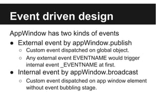Event driven design
AppWindow has two kinds of events
● External event by appWindow.publish
○ Custom event dispatched on global object.
○ Any external event EVENTNAME would trigger
internal event _EVENTNAME at first.

● Internal event by appWindow.broadcast
○ Custom event dispatched on app window element
without event bubbling stage.

 