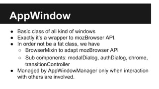 AppWindow
● Basic class of all kind of windows
● Exactly it’s a wrapper to mozBrowser API.
● In order not be a fat class, we have
○ BrowserMixin to adapt mozBrowser API
○ Sub components: modalDialog, authDialog, chrome,
transitionController
● Managed by AppWindowManager only when interaction
with others are involved.

 