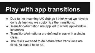 Play with app transitions
● Due to the incoming UX change I think what we have to
do is define how we customize the transitions.
● Transition/Animation are applied to whole appWindow
instances
● Transition/Animationa are defined in css with a single
class.
● The tasks we need to do before/after transitions are
fixed. At least I hope so.

 