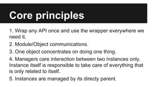 Core principles
1. Wrap any API once and use the wrapper everywhere we
need it.
2. Module/Object communications.
3. One object concentrates on doing one thing.
4. Managers care interaction between two instances only.
Instance itself is responsible to take care of everything that
is only related to itself.
5. Instances are managed by its directy parent.

 