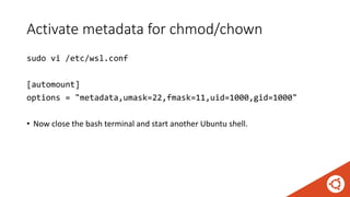 Activate metadata for chmod/chown
sudo vi /etc/wsl.conf
[automount]
options = "metadata,umask=22,fmask=11,uid=1000,gid=1000"
• Now close the bash terminal and start another Ubuntu shell.
 