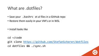 What are .dotfiles?
• Save your .bashrc et al files in a GitHub repo
• Restore them easily in your VM‘s or in WSL
• Install looks like
cd ~/code
git clone https://github.com/StefanScherer/dotfiles
cd dotfiles && ./sync.sh
 