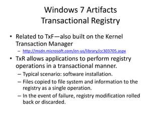 Windows 7 Artifacts
Transactional Registry
• Related to TxF—also built on the Kernel
Transaction Manager
– http://msdn.microsoft.com/en-us/library/cc303705.aspx
• TxR allows applications to perform registry
operations in a transactional manner.
– Typical scenario: software installation.
– Files copied to file system and information to the
registry as a single operation.
– In the event of failure, registry modification rolled
back or discarded.
 