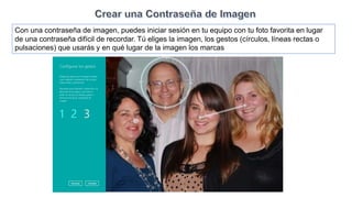 Con una contraseña de imagen, puedes iniciar sesión en tu equipo con tu foto favorita en lugar
de una contraseña difícil de recordar. Tú eliges la imagen, los gestos (círculos, líneas rectas o
pulsaciones) que usarás y en qué lugar de la imagen los marcas
 