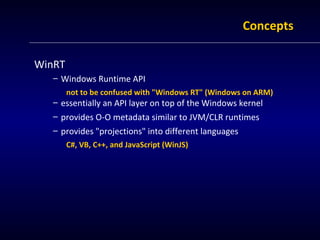 Concepts

WinRT
   – Windows Runtime API
        not to be confused with "Windows RT" (Windows on ARM)
   – essentially an API layer on top of the Windows kernel
   – provides O-O metadata similar to JVM/CLR runtimes
   – provides "projections" into different languages
        C#, VB, C++, and JavaScript (WinJS)
 