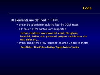 Code

UI elements are defined in HTML
   – or can be added/manipulated later by DOM magic
   – all "basic" HTML controls are supported
       button, checkbox, drop-down list, email, file upload,
      hyperlink, listbox, text, password, progress, radiobutton, rich
      text, slider, uri, ...
   – WinJS also offers a few "custom" controls unique to Metro
      DatePicker, TimePicker, Rating, ToggleSwitch, Tooltip
 