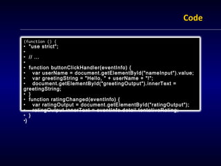 Code

(function () {
• "use strict";
•
• // ...
•
• function buttonClickHandler(eventInfo) {
• var userName = document.getElementById("nameInput").value;
• var greetingString = "Hello, " + userName + "!";
• document.getElementById("greetingOutput").innerText =
greetingString;
• }
• function ratingChanged(eventInfo) {
• var ratingOutput = document.getElementById("ratingOutput");
• ratingOutput.innerText = eventInfo.detail.tentativeRating;
• }
•}
 