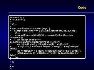 Code

(function () {
• "use strict";
•
• // ...
•
• app.onactivated = function (args) {
• if (args.detail.kind === activation.ActivationKind.launch) {
•     // ...
•     args.setPromise(WinJS.UI.processAll().then(function
completed() {
•        var ratingControlDiv =
document.getElementById("ratingControlDiv");
•        var ratingControl = ratingControlDiv.winControl;
•        ratingControl.addEventListener("change", ratingChanged,
false);
•        var helloButton = document.getElementById("helloButton");
•        helloButton.addEventListener("click", buttonClickHandler,
false);
•     }));
• }
• };
•
• // ...
•}
 
