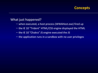 Concepts

What just happened?
   – when executed, a host process (WWAHost.exe) fired up
   – the IE 10 "Trident" HTML/CSS engine displayed the HTML
   – the IE 10 "Chakra" JS engine executed the JS
   – the application runs in a sandbox with no user privileges
 