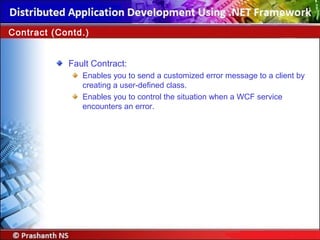 Fault Contract:
Enables you to send a customized error message to a client by
creating a user-defined class.
Enables you to control the situation when a WCF service
encounters an error.
Contract (Contd.)
 