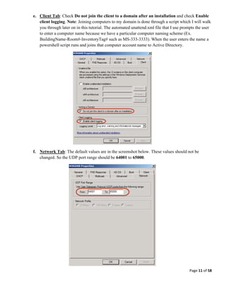 Page 11 of 58
e. Client Tab: Check Do not join the client to a domain after an installation and check Enable
client logging. Note: Joining computers to my domain is done through a script which I will walk
you through later on in this tutorial. The automated unattend.xml file that I use prompts the user
to enter a computer name because we have a particular computer naming scheme (Ex.
BuildingName-Room#-InventoryTag# such as MS-333-3333). When the user enters the name a
powershell script runs and joins that computer account name to Active Directory.
f. Network Tab: The default values are in the screenshot below. These values should not be
changed. So the UDP port range should be 64001 to 65000.
 