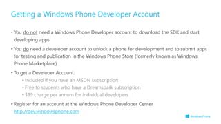 • You do not need a Windows Phone Developer account to download the SDK and start
developing apps
• You do need a developer account to unlock a phone for development and to submit apps
for testing and publication in the Windows Phone Store (formerly known as Windows
Phone Marketplace)
• To get a Developer Account:
• Included if you have an MSDN subscription
• Free to students who have a Dreamspark subscription
• $99 charge per annum for individual developers
• Register for an account at the Windows Phone Developer Center
http://dev.windowsphone.com
Getting a Windows Phone Developer Account
 