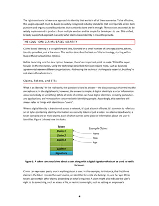 The right solution is to have one approach to identity that works in all of these scenarios. To be effective,
this single approach must be based on widely recognized industry standards that interoperate across both
platform and organizational boundaries. But standards alone aren’t enough. The solution also needs to be
widely implemented in products from multiple vendors and be simple for developers to use. This unified,
broadly supported approach is exactly what claims-based identity is meant to provide.

T HE SOL UT IO N: C L AIM S-B ASED ID E NT IT Y

Claims-based identity is a straightforward idea, founded on a small number of concepts: claims, tokens,
identity providers, and a few more. This section describes the basics of this technology, starting with a
look at these fundamental notions.

Before launching into this description, however, there’s an important point to make. While this paper
focuses on the mechanics, using the technology described here can require more, such as business
agreements between different organizations. Addressing the technical challenges is essential, but they’re
not always the whole story.

Claim s, To kens , and ST Ss

What is an identity? In the real world, the question is hard to answer—the discussion quickly veers into the
metaphysical. In the digital world, however, the answer is simple: A digital identity is a set of information
about somebody or something. While all kinds of entities can have digital identities, including computers
and applications, we’re most often concerned with identifying people. Accordingly, this overview will
always refer to things with identities as “users”.

When a digital identity is transferred across a network, it’s just a bunch of bytes. It’s common to refer to a
set of bytes containing identity information as a security token or just a token. In a claims-based world, a
token contains one or more claims, each of which carries some piece of information about the user it
identifies. Figure 1 shows how this looks.




 Figure 1: A token contains claims about a user along with a digital signature that can be used to verify
                                                its issuer.

Claims can represent pretty much anything about a user. In this example, for instance, the first three
claims in the token contain the user’s name, an identifier for a role she belongs to, and her age. Other
tokens can contain other claims, depending on what’s required. A claim might also indicate the user’s
right to do something, such as access a file, or restrict some right, such as setting an employee’s




                                                      4
 
