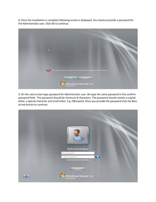 8. Once the installation is complete following screen is displayed. You need to provide a password for
the Administrator user. Click Ok to continue.
9. On the next screen type password for Administrator user. Re-type the same password in the confirm
password field. The password should be minimum 8 characters. The password should contain a capital
letter, a special character and small letter. E.g. P@ssword. Once you provide the password click the Blue
arrow button to continue.
 