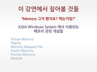 이 강연에서 짚어볼 것들
‚Memory 그거 뭔가요? 먹는거임?‛
32bit Windows System 에서 사용되는
메모리 관렦 개념들
Virtual Memory
Paging
Memory Mapped File
Cache Memory
Process Memory
Module
 