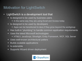 Motivation for LightSwitch
• LightSwitch is a development tool that
    Is designed to be used by business users
         In the same way they are using Excel and Access today
    Is designed to be used by developers
         Apps can be transitioned to devs if they grow beyond the workgroup
    Has built-in “plumbing” to handle common application requirements
    Uses the latest Microsoft technologies
         HTML5, JavaScript, Silverlight, Entity Framework, WCF, SQL Server
      Uses well-known architectural patters
      Builds scalable applications
      Is extensible
      Supports Wizard driven deployment
 
