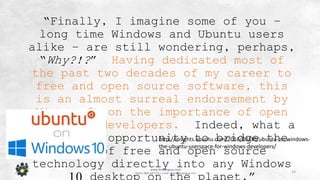 16
www.devopsguys.com
Phone: 0800 368 7378 | e-mail: team@devopsguys.com
“Finally, I imagine some of you –
long time Windows and Ubuntu users
alike – are still wondering, perhaps,
“Why?!?” Having dedicated most of
the past two decades of my career to
free and open source software, this
is an almost surreal endorsement by
Microsoft on the importance of open
source to developers. Indeed, what a
fantastic opportunity to bridge the
world of free and open source
technology directly into any Windows
http://insights.ubuntu.com/2016/03/30/ubuntu-on-windows-
the-ubuntu-userspace-for-windows-developers/
 