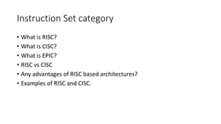 Instruction Set category
• What is RISC?
• What is CISC?
• What is EPIC?
• RISC vs CISC
• Any advantages of RISC based architectures?
• Examples of RISC and CISC.
 