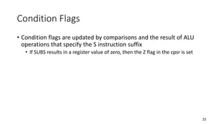 33
Condition Flags
• Condition flags are updated by comparisons and the result of ALU
operations that specify the S instruction suffix
• If SUBS results in a register value of zero, then the Z flag in the cpsr is set
 