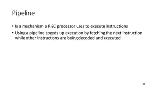 37
Pipeline
• Is a mechanism a RISC processor uses to execute instructions
• Using a pipeline speeds up execution by fetching the next instruction
while other instructions are being decoded and executed
 