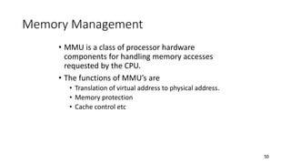 50
Memory Management
• MMU is a class of processor hardware
components for handling memory accesses
requested by the CPU.
• The functions of MMU’s are
• Translation of virtual address to physical address.
• Memory protection
• Cache control etc
 
