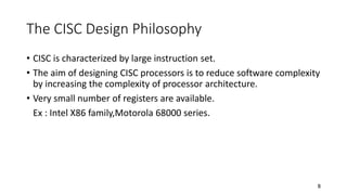 8
The CISC Design Philosophy
• CISC is characterized by large instruction set.
• The aim of designing CISC processors is to reduce software complexity
by increasing the complexity of processor architecture.
• Very small number of registers are available.
Ex : Intel X86 family,Motorola 68000 series.
 