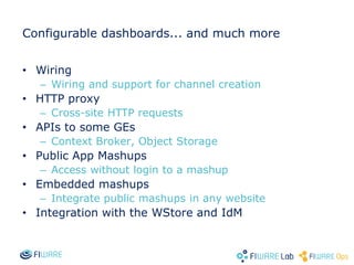 Configurable dashboards... and much more
• Wiring
– Wiring and support for channel creation
• HTTP proxy
– Cross-site HTTP requests
• APIs to some GEs
– Context Broker, Object Storage
• Public App Mashups
– Access without login to a mashup
• Embedded mashups
– Integrate public mashups in any website
• Integration with the WStore and IdM
 