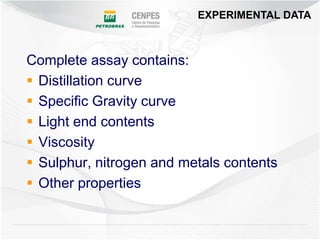 EXPERIMENTAL DATA



Complete assay contains:
 Distillation curve
 Specific Gravity curve
 Light end contents
 Viscosity
 Sulphur, nitrogen and metals contents
 Other properties
 